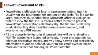Convert PowerPoint to PDF
• PowerPoint is effective for face-to-face presentations, but it is
usually not the best format for content on the web. The file can be
large, and users must either have Microsoft Office or a plugin in
order to view the file. PDF is often a better format to present
PowerPoint presentations electronically. The file size is relatively
small, distracting slide transitions are usually removed, and
everyone has a PDF reader.
• All the accessibility features discussed here will be retained in a
PDF file, assuming it is created correctly. If your presentation has
tables or decorative images, and you know how to add accessibility
information in Adobe Acrobat, your PDF file could even be made
more accessible than the original PowerPoint file.
22
 
