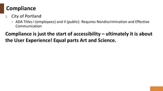 Compliance
1. City of Portland
• ADA Titles I (employees) and II (public)- Requires Nondiscrimination and Effective
Communication
Compliance is just the start of accessibility – ultimately it is about
the User Experience! Equal parts Art and Science.
3
 