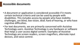 Accessible documents
• A document or application is considered accessible if it meets
certain technical criteria and can be used by people with
disabilities. This includes access by people who have mobility
challenges, are blind, low vision, deaf, hard of hearing, or who have
cognitive difficulties.
• For text documents, we are primarily concerned with Assistive
Technology users. Assistive Technology is any hardware or software
that helps a user access digital content. Examples of Assistive
Technology are screen readers, screen magnifiers, alternate input
devices, and voice control.
5
 