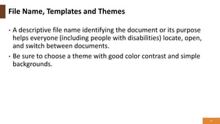 File Name, Templates and Themes
• A descriptive file name identifying the document or its purpose
helps everyone (including people with disabilities) locate, open,
and switch between documents.
• Be sure to choose a theme with good color contrast and simple
backgrounds.
7
 