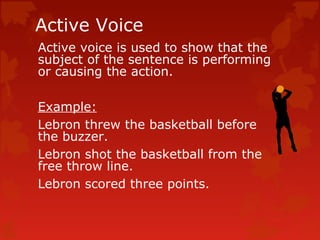 Active Voice
Active voice is used to show that the
subject of the sentence is performing
or causing the action.
Example:
L...