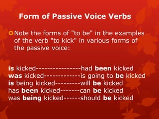 Form of Passive Voice Verbs
Note the forms of "to be" in the examples
of the verb "to kick" in various forms of
the passive voice:
is kicked----------------had been kicked
was kicked-------------is going to be kicked
is being kicked---------will be kicked
has been kicked-------can be kicked
was being kicked------should be kicked
 