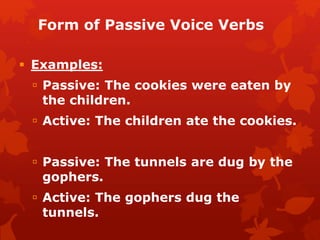 Form of Passive Voice Verbs
 Examples:
 Passive: The cookies were eaten by
the children.
 Active: The children ate the cookies.
 Passive: The tunnels are dug by the
gophers.
 Active: The gophers dug the
tunnels.
 