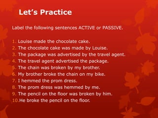 Let’s Practice
Label the following sentences ACTIVE or PASSIVE.
1. Louise made the chocolate cake.
2. The chocolate cake was made by Louise.
3. The package was advertised by the travel agent.
4. The travel agent advertised the package.
5. The chain was broken by my brother.
6. My brother broke the chain on my bike.
7. I hemmed the prom dress.
8. The prom dress was hemmed by me.
9. The pencil on the floor was broken by him.
10.He broke the pencil on the floor.
 