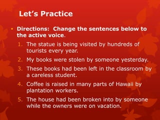 Let’s Practice
 Directions: Change the sentences below to
the active voice.
1. The statue is being visited by hundreds of
tourists every year.
2. My books were stolen by someone yesterday.
3. These books had been left in the classroom by
a careless student.
4. Coffee is raised in many parts of Hawaii by
plantation workers.
5. The house had been broken into by someone
while the owners were on vacation.
 