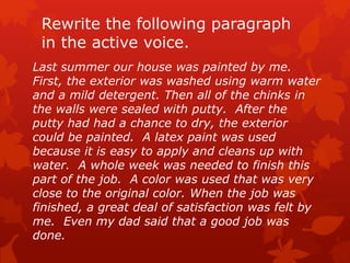 Rewrite the following paragraph
in the active voice.
Last summer our house was painted by me.
First, the exterior was washed using warm water
and a mild detergent. Then all of the chinks in
the walls were sealed with putty. After the
putty had had a chance to dry, the exterior
could be painted. A latex paint was used
because it is easy to apply and cleans up with
water. A whole week was needed to finish this
part of the job. A color was used that was very
close to the original color. When the job was
finished, a great deal of satisfaction was felt by
me. Even my dad said that a good job was
done.
 