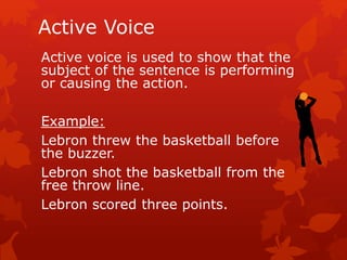 Active Voice
Active voice is used to show that the
subject of the sentence is performing
or causing the action.
Example:
Lebron threw the basketball before
the buzzer.
Lebron shot the basketball from the
free throw line.
Lebron scored three points.
 