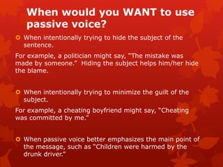 When would you WANT to use
passive voice?
 When intentionally trying to hide the subject of the
sentence.
For example, a politician might say, “The mistake was
made by someone.” Hiding the subject helps him/her hide
the blame.
 When intentionally trying to minimize the guilt of the
subject.
For example, a cheating boyfriend might say, “Cheating
was committed by me.”
 When passive voice better emphasizes the main point of
the message, such as “Children were harmed by the
drunk driver.”
 