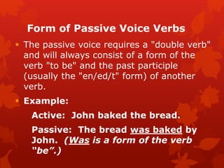 Form of Passive Voice Verbs
 The passive voice requires a "double verb"
and will always consist of a form of the
verb "to be" and the past participle
(usually the "en/ed/t" form) of another
verb.
 Example:
Active: John baked the bread.
Passive: The bread was baked by
John. (Was is a form of the verb
“be”.)
 