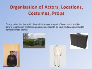 For my trailer the four main things that are paramount of importance are the
actors, locations of the trailer, costumes needed to be worn and props needed to
complete most scenes.
 