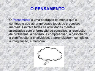 O PENSAMENTO O  Pensamento  é uma operação da mente que é contínua e que abrange quase todos os processos mentais. Envolve todas as actividades mentais associadas com a formação de conceitos, a resolução de problemas, a decisão, a compreensão, a descoberta, a planificação, a criatividade, a aprendizagem complexa, a imaginação, a memória…. 