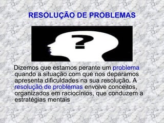 RESOLUÇÃO DE PROBLEMAS Dizemos que estamos perante um  problema  quando a situação com que nos deparamos apresenta dificuldades na sua resolução. A  resolução de problemas  envolve conceitos, organizados em raciocínios, que conduzem a estratégias mentais 