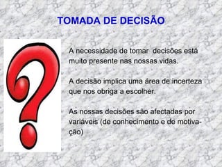 TOMADA DE DECISÃO A necessidade de tomar  decisões está muito presente nas nossas vidas. A decisão implica uma área de incerteza  que nos obriga a escolher. As nossas decisões são afectadas por variáveis (de conhecimento e de motiva- ção) 