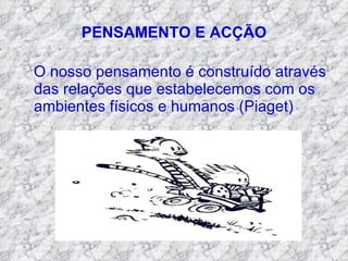 PENSAMENTO E ACÇÃO O nosso pensamento é construído através das relações que estabelecemos com os ambientes físicos e humanos (Piaget) 