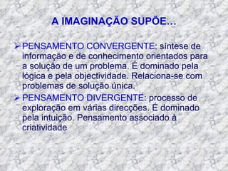 A IMAGINAÇÃO SUPÕE… PENSAMENTO CONVERGENTE : síntese de informação e de conhecimento orientados para a solução de um problema. É dominado pela lógica e pela objectividade. Relaciona-se com problemas de solução única. PENSAMENTO DIVERGENTE : processo de exploração em várias direcções. É dominado pela intuição. Pensamento associado à criatividade 