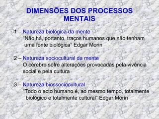 DIMENSÕES DOS PROCESSOS MENTAIS 1 –  Natureza biológica da mente “ Não há, portanto, traços humanos que não tenham uma fonte biológica” Edgar Morin 2 –  Natureza sociocultural da mente O cérebro sofre alterações provocadas pela vivência social e pela cultura 3 –  Natureza biossociocultural “ Todo o acto humano é, ao mesmo tempo, totalmente biológico e totalmente cultural” Edgar Morin  