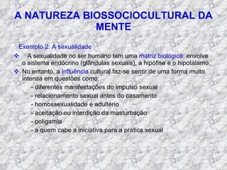 A NATUREZA BIOSSOCIOCULTURAL DA MENTE Exemplo 2: A sexualidade A sexualidade no ser humano tem uma  matriz biológica : envolve o sistema endócrino (glândulas sexuais), a hipófise e o hipotálamo. No entanto, a  influência  cultural faz-se sentir de uma forma muito intensa em questões como: - diferentes manifestações do impulso sexual - relacionamento sexual antes do casamento - homossexualidade e adultério - aceitação ou interdição da masturbação - poligamia - a quem cabe a iniciativa para a prática sexual 