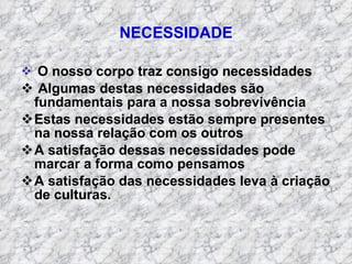 NECESSIDADE O nosso corpo traz consigo necessidades Algumas destas necessidades são  fundamentais para a nossa sobrevivência Estas necessidades estão sempre presentes na nossa relação com os outros A satisfação dessas necessidades pode marcar a forma como pensamos A satisfação das necessidades leva à criação de culturas. 