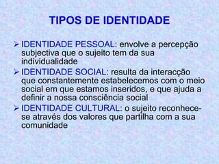 TIPOS DE IDENTIDADE IDENTIDADE PESSOAL : envolve a percepção subjectiva que o sujeito tem da sua individualidade IDENTIDADE SOCIAL : resulta da interacção que constantemente estabelecemos com o meio social em que estamos inseridos, e que ajuda a definir a nossa consciência social IDENTIDADE CULTURAL : o sujeito reconhece-se através dos valores que partilha com a sua comunidade 