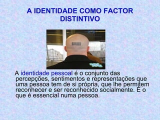 A IDENTIDADE COMO FACTOR DISTINTIVO A  identidade pessoal  é o conjunto das percepções, sentimentos e representações que uma pessoa tem de si própria, que lhe permitem reconhecer e ser reconhecido socialmente. É o que é essencial numa pessoa. 