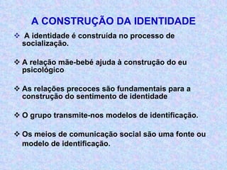 A CONSTRUÇÃO DA IDENTIDADE A identidade é construída no processo de socialização. A relação mãe-bebé ajuda à construção do eu psicológico As relações precoces são fundamentais para a construção do sentimento de identidade O grupo transmite-nos modelos de identificação. Os meios de comunicação social são uma fonte ou modelo de identificação. 