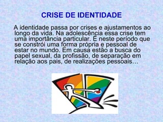 CRISE DE IDENTIDADE A identidade passa por crises e ajustamentos ao longo da vida. Na adolescência essa crise tem uma importância particular. É neste período que se constrói uma forma própria e pessoal de estar no mundo. Em causa estão a busca do papel sexual, da profissão, de separação em relação aos pais, de realizações pessoais… 