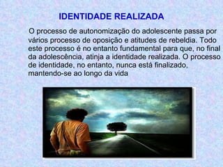 IDENTIDADE REALIZADA O processo de autonomização do adolescente passa por vários processo de oposição e atitudes de rebeldia. Todo este processo é no entanto fundamental para que, no final da adolescência, atinja a identidade realizada. O processo de identidade, no entanto, nunca está finalizado, mantendo-se ao longo da vida 