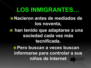  Nacieron antes de mediados de
           los noventa,
 han tenido que adaptarse a una
      sociedad cada vez más
            tecnificada.
  Pero buscan a veces buscan
  informarse para controlar a sus
         niños de Internet     AQUI
 