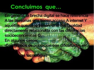 En general, la brecha digital se hace referencia
A las personas que tienen acceso A internet Y
aquellas que no lo tienen. Una desigualdad
directamente relacionada con las diferencias
socioeconómicas O,
En algunos casos,
Con grupos de población con dificultades en
asumir
Las nuevas tecnologías.
 