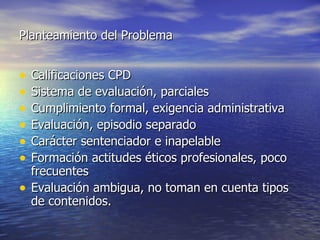 Planteamiento del Problema Calificaciones CPD Sistema de evaluación, parciales Cumplimiento formal, exigencia administrativa Evaluación, episodio separado Carácter sentenciador e inapelable Formación actitudes éticos profesionales, poco frecuentes Evaluación ambigua, no toman en cuenta tipos de contenidos. 