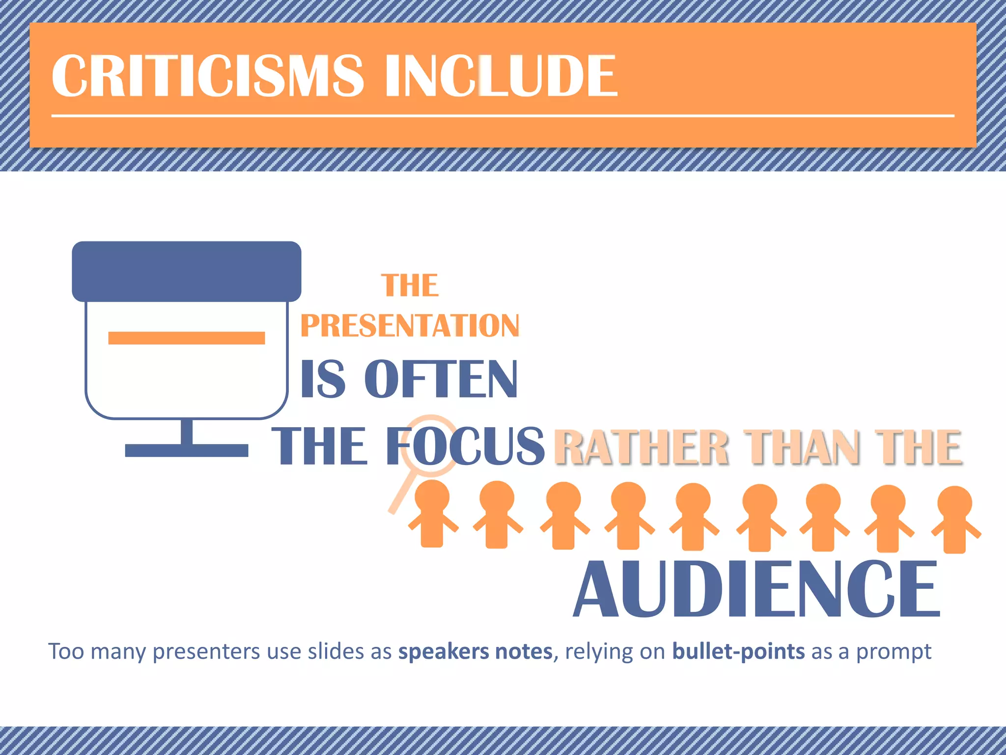 CRITICISMS INCLUDE

THE
PRESENTATION

IS OFTEN
THE FOCUS RATHER THAN THE

AUDIENCE
Too many presenters use slides as speakers notes, relying on bullet-points as a prompt

 