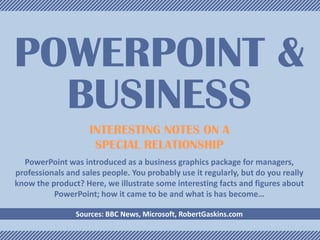 POWERPOINT &
BUSINESS
INTERESTING NOTES ON A
SPECIAL RELATIONSHIP
PowerPoint was introduced as a business graphics package for managers,
professionals and sales people. You probably use it regularly, but do you really
know the product? Here, we illustrate some interesting facts and figures about
PowerPoint; how it came to be and what is has become…
Sources: BBC News, Microsoft, RobertGaskins.com

 