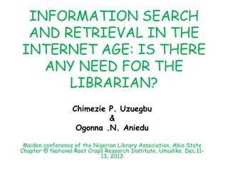 INFORMATION SEARCH
AND RETRIEVAL IN THE
INTERNET AGE: IS THERE
ANY NEED FOR THE
LIBRARIAN?
Chimezie P. Uzuegbu
&
Ogonna .N. Aniedu
Maiden conference of the Nigerian Library Association, Abia State
Chapter @ National Root Crops Research Institute, Umudike. Dec.11-
13, 2012
 