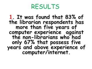RESULTS
1. It was found that 83% of
the librarian respondents has
more than five years of
computer experience against
the non-librarians who had
only 67% that possess five
years and above experience of
computer/internet.
 