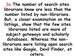3a. The number of search sites
librarians know are less than the
number listed by non-librarians.
But, a closer examination on the
listings, show that the few sites
librarians listed are more of
subject gateways and scholarly
databases. Whereas the non-
librarians were listing open search
sites like Google, Devil Finder, et
cetera.
 