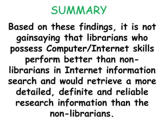 SUMMARY
Based on these findings, it is not
gainsaying that librarians who
possess Computer/Internet skills
perform better than non-
librarians in Internet information
search and would retrieve a more
detailed, definite and reliable
research information than the
non-librarians.
 