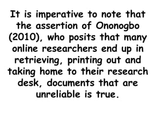 It is imperative to note that
the assertion of Ononogbo
(2010), who posits that many
online researchers end up in
retrieving, printing out and
taking home to their research
desk, documents that are
unreliable is true.
 