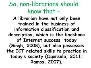 So, non-librarians should
know that -
A librarian have not only been
trained in the business of
information classification and
description, which is the backbone
of Internet success today
(Singh, 2008), but also possesses
the ICT related skills to practice in
today’s society (Ogunsola, 2011;
Ramos, 2007).
 