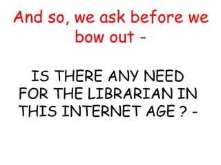 And so, we ask before we
bow out -
IS THERE ANY NEED
FOR THE LIBRARIAN IN
THIS INTERNET AGE ? -
 