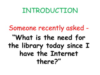 INTRODUCTION
Someone recently asked -
“What is the need for
the library today since I
have the Internet
there?”
 