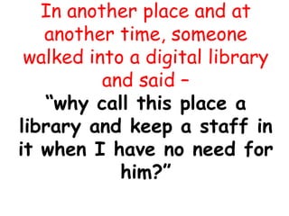 In another place and at
another time, someone
walked into a digital library
and said –
“why call this place a
library and keep a staff in
it when I have no need for
him?”
 