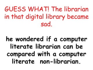 GUESS WHAT! The librarian
in that digital library became
sad.
he wondered if a computer
literate librarian can be
compared with a computer
literate non-librarian.
 