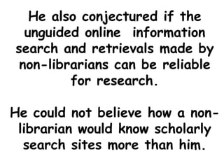 He also conjectured if the
unguided online information
search and retrievals made by
non-librarians can be reliable
for research.
He could not believe how a non-
librarian would know scholarly
search sites more than him.
 