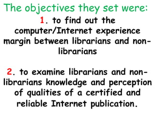 The objectives they set were:
1. to find out the
computer/Internet experience
margin between librarians and non-
librarians
2. to examine librarians and non-
librarians knowledge and perception
of qualities of a certified and
reliable Internet publication.
 