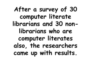 After a survey of 30
computer literate
librarians and 30 non-
librarians who are
computer literates
also, the researchers
came up with results.
 