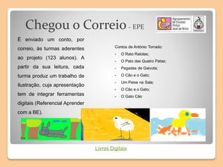Chegou o Correio- EPE
É enviado um conto, por
correio, às turmas aderentes
ao projeto (123 alunos). A
partir da sua leitura, cada
turma produz um trabalho de
ilustração, cuja apresentação
tem de integrar ferramentas
digitais (Referencial Aprender
com a BE).
Contos de António Torrado:
- O Rato Ratolas;
- O Pato das Quatro Patas;
- Pegadas de Gaivota;
- O Cão e o Gato;
- Um Peixe na Sala;
- O Cão e o Gato;
- O Gato Cão
Livros Digitais
 