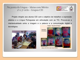 Na ponta da Língua – Ideias com Mérito
2º e 3º ciclo – Grupos CEI
Projeto dirigido aos alunos CEI com o objetivo de trabalhar a expressão
plástica e a Língua Portuguesa em articulação com as TIC. Procura-se a
intertextualidade entre a imagem e a palavra e a comunicação digital e
tecnológica.
 