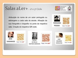 Salas aLer+- 2º e 3º Ciclo
Atribuição do nome de um autor português ou
estrangeiro a cada sala da escola. Afixação da
sua fotografia e biografia na porta da respetiva
sala. Criação do respetivo QR code.
 