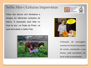 Selfie Aler+/Leituras Imprevistas
Colocação de mensagens
escritas em locais inusitados
da escola, suscitando a sua
leitura, pela estranheza do
local onde se encontram.
Fotos dos alunos com familiares e
amigos em diferentes contextos de
leitura. A exposição será feita no
final do ano, na Festa da Pintor, na
qual será eleita a melhor foto.
 