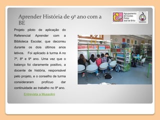 Aprender História de 9º ano com a
BE
Projeto piloto de aplicação do
Referencial Aprender com a
Biblioteca Escolar, que decorreu
durante os dois últimos anos
letivos. Foi aplicado à turma A no
7º, 8º e 9º ano. Uma vez que o
balanço foi claramente positivo, a
docente de história, responsável
pelo projeto, e o conselho de turma
consideraram profícuo dar
continuidade ao trabalho no 9º ano.
Entrevista a Mussolini
 